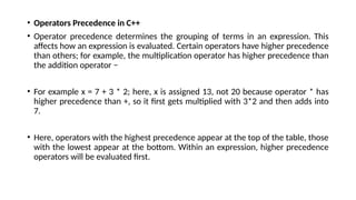 • Operators Precedence in C++
• Operator precedence determines the grouping of terms in an expression. This
affects how an expression is evaluated. Certain operators have higher precedence
than others; for example, the multiplication operator has higher precedence than
the addition operator −
• For example x = 7 + 3 * 2; here, x is assigned 13, not 20 because operator * has
higher precedence than +, so it first gets multiplied with 3*2 and then adds into
7.
• Here, operators with the highest precedence appear at the top of the table, those
with the lowest appear at the bottom. Within an expression, higher precedence
operators will be evaluated first.
 