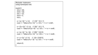 #include <iostream>
using namespace std;
main() {
int a = 20;
int b = 10;
int c = 15;
int d = 5;
int e;
e = (a + b) * c / d; // ( 30 * 15 ) / 5
cout << "Value of (a + b) * c / d is :" << e << endl ;
e = ((a + b) * c) / d; // (30 * 15 ) / 5
cout << "Value of ((a + b) * c) / d is :" << e << endl ;
e = (a + b) * (c / d); // (30) * (15/5)
cout << "Value of (a + b) * (c / d) is :" << e << endl ;
e = a + (b * c) / d; // 20 + (150/5)
cout << "Value of a + (b * c) / d is :" << e << endl ;
return 0;
}
 