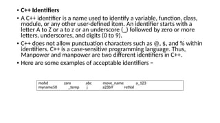 • C++ Identifiers
• A C++ identifier is a name used to identify a variable, function, class,
module, or any other user-defined item. An identifier starts with a
letter A to Z or a to z or an underscore (_) followed by zero or more
letters, underscores, and digits (0 to 9).
• C++ does not allow punctuation characters such as @, $, and % within
identifiers. C++ is a case-sensitive programming language. Thus,
Manpower and manpower are two different identifiers in C++.
• Here are some examples of acceptable identifiers −
mohd zara abc move_name a_123
myname50 _temp j a23b9 retVal
 