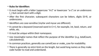 • Rules for Identifiers
• It must begin with a letter (uppercase "A-Z" or lowercase "a-z") or an underscore
(_) but cannot start with a digit.
• After the first character, subsequent characters can be letters, digits (0-9), or
underscores.
• Identifiers are case-sensitive (myVar and myvar are different).
• It cannot be a keyword (reserved word in C++), for example, int, bool, return, and
while, etc.
• It must be unique within their namespace.
• Use meaningful names that reflect the purpose of the identifier (e.g, totalCount,
calculateArea).
• In common practices, generally use camelCase or snake_case for readability.
• There is generally no strict limit on the length, but avoid long names as they make
code harder to read and understand.
 