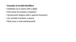 • Example of Invalid Identifiers
• 2ndValue (as it starts with a digit)
• first-name (it contains a hyphen)
• @username (begins with a special character)
• my variable (contains a space)
• float (uses a reserved keyword)
 