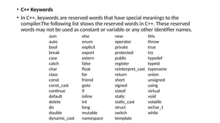 • C++ Keywords
• In C++, keywords are reserved words that have special meanings to the
compiler.The following list shows the reserved words in C++. These reserved
words may not be used as constant or variable or any other identifier names.
asm else new this
auto enum operator throw
bool explicit private true
break export protected try
case extern public typedef
catch false register typeid
char float reinterpret_cast typename
class for return union
const friend short unsigned
const_cast goto signed using
continue if sizeof virtual
default inline static void
delete int static_cast volatile
do long struct wchar_t
double mutable switch while
dynamic_cast namespace template
 
