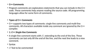 • C++ Comments
• Program comments are explanatory statements that you can include in the C++
code. These comments help anyone reading the source code. All programming
languages allow for some form of comments.
• Types of C++ Comments
• C++ supports two types of comments: single-line comments and multi-line
comments. All characters available inside any comment are ignored by the C++
compiler.
• 1. C++ Single-line Comments
• A single-line comment starts with //, extending to the end of the line. These
comments can last only till the end of the line, and the next line leads to a new
comment.
• Syntax
• // Text to be commented
 