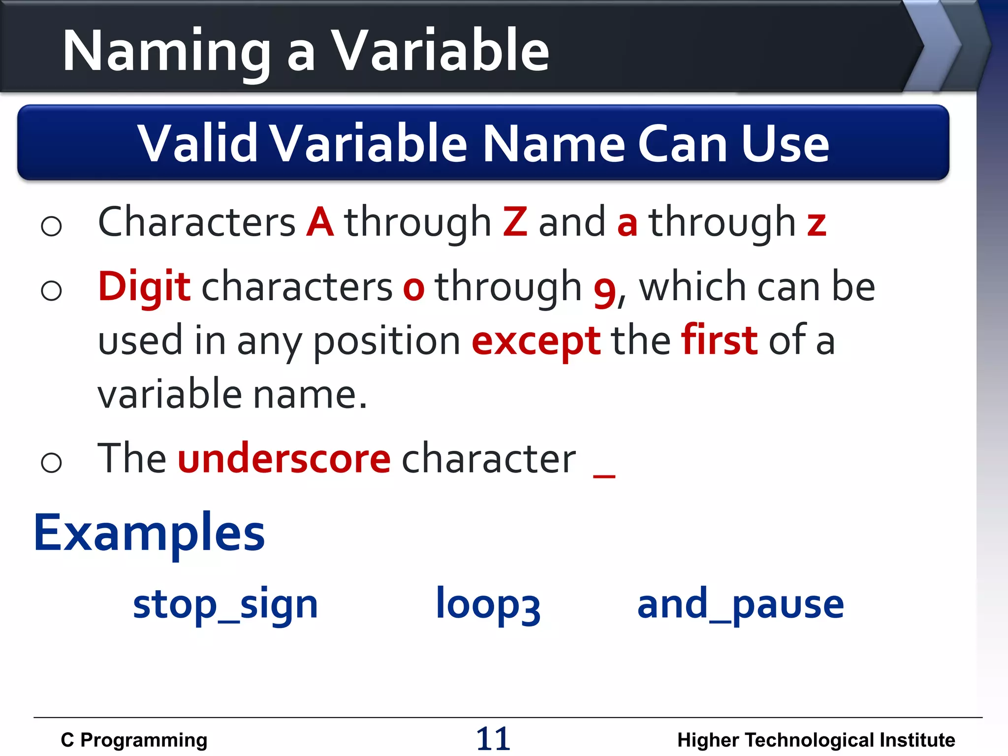 Naming a Variable Valid Variable Name Can Use o Characters A through Z and a through z o Digit characters 0 through 9, which can be used in any position except the first of a variable name. o The underscore character _ Examples stop_sign C Programming loop3 11 and_pause Higher Technological Institute 
