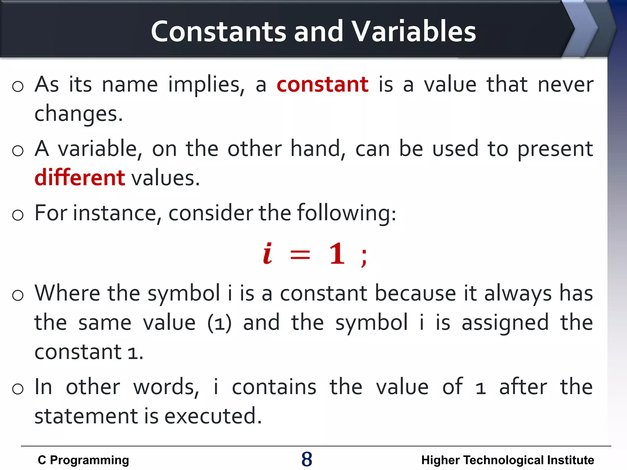 Constants and Variables o As its name implies, a constant is a value that never changes. o A variable, on the other hand, can be used to present different values. o For instance, consider the following: 𝒊 = 𝟏 ; o Where the symbol i is a constant because it always has the same value (1) and the symbol i is assigned the constant 1. o In other words, i contains the value of 1 after the statement is executed. C Programming 8 Higher Technological Institute 