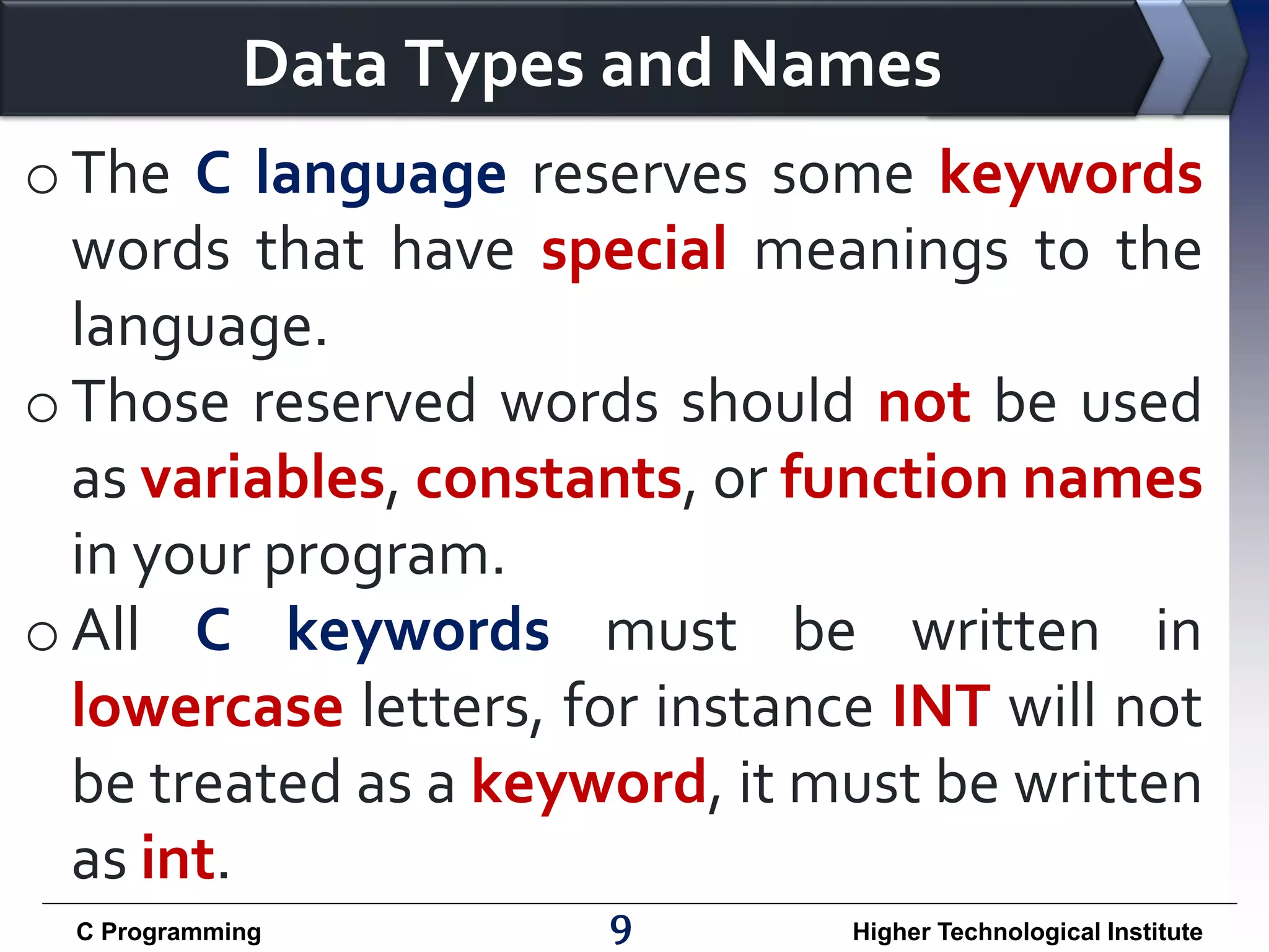 Data Types and Names o The C language reserves some keywords words that have special meanings to the language. o Those reserved words should not be used as variables, constants, or function names in your program. o All C keywords must be written in lowercase letters, for instance INT will not be treated as a keyword, it must be written as int. C Programming 9 Higher Technological Institute 