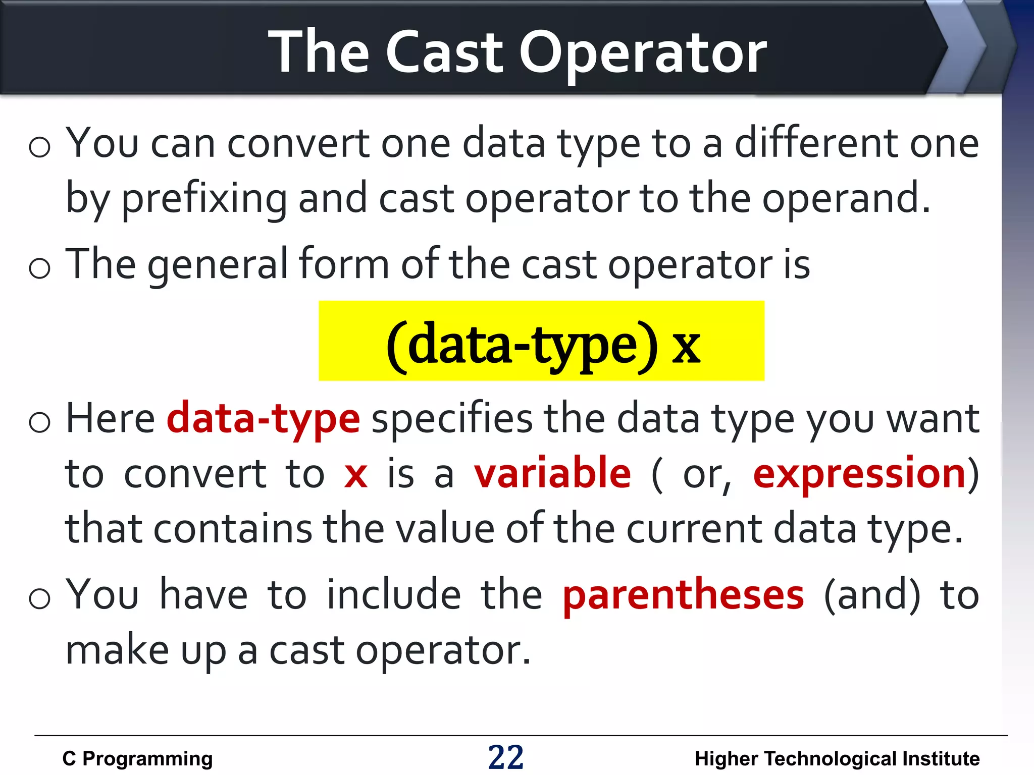 The Cast Operator
o You can convert one data type to a different one
by prefixing and cast operator to the operand.
o The general form of the cast operator is

(data-type) x
o Here data-type specifies the data type you want
to convert to x is a variable ( or, expression)
that contains the value of the current data type.
o You have to include the parentheses (and) to
make up a cast operator.
C Programming

22

Higher Technological Institute

 