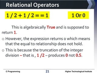 Relational Operators
1/2+1/2==1

1 Or 0

This is algebraically True and is supposed to
return 1.
o However, the expression returns 0 which means
that the equal to relationship does not hold.
o This is because the truncation of the integer
division – that is , 1 /2 – produces 0 not 0.5.

C Programming

21

Higher Technological Institute

 