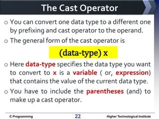 The Cast Operator
o You can convert one data type to a different one
by prefixing and cast operator to the operand.
o The general form of the cast operator is

(data-type) x
o Here data-type specifies the data type you want
to convert to x is a variable ( or, expression)
that contains the value of the current data type.
o You have to include the parentheses (and) to
make up a cast operator.
C Programming

22

Higher Technological Institute

 