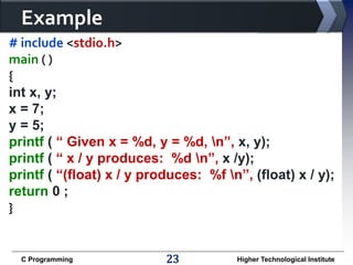 Example
# include <stdio.h>
main ( )
{
int x, y;
x = 7;
y = 5;
printf ( “ Given x = %d, y = %d, n”, x, y);
printf ( “ x / y produces: %d n”, x /y);
printf ( “(float) x / y produces: %f n”, (float) x / y);
return 0 ;
}

C Programming

23

Higher Technological Institute

 