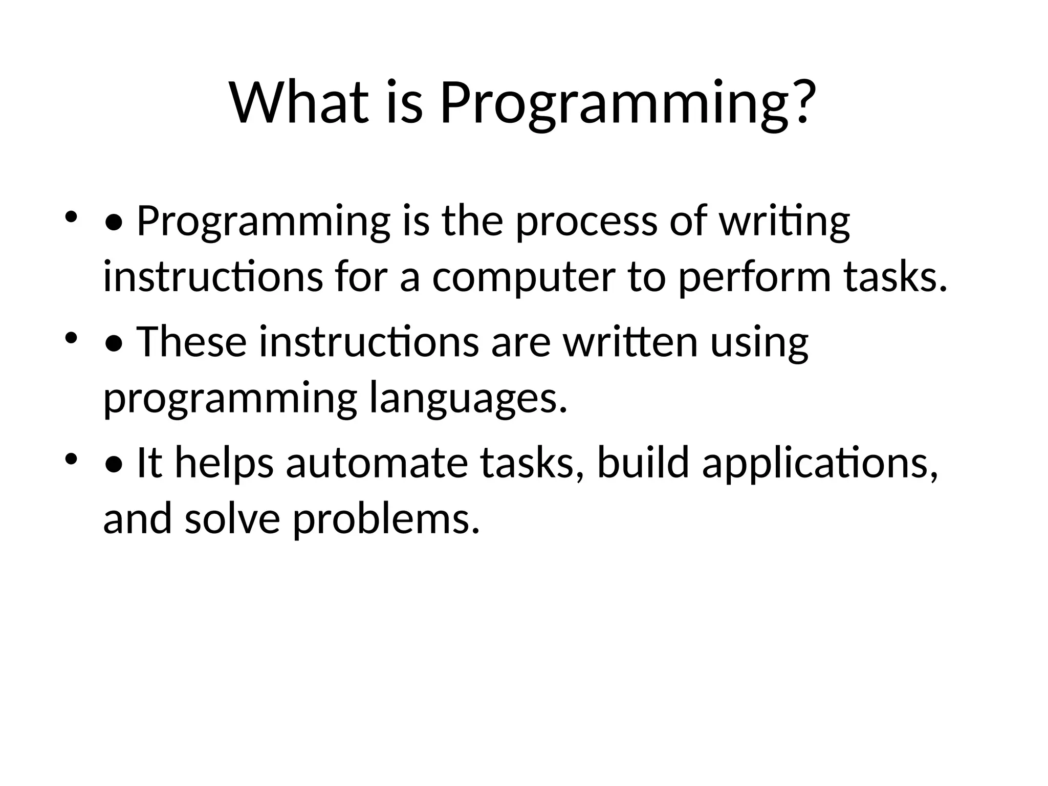 What is Programming?
• • Programming is the process of writing
instructions for a computer to perform tasks.
• • These instructions are written using
programming languages.
• • It helps automate tasks, build applications,
and solve problems.
 