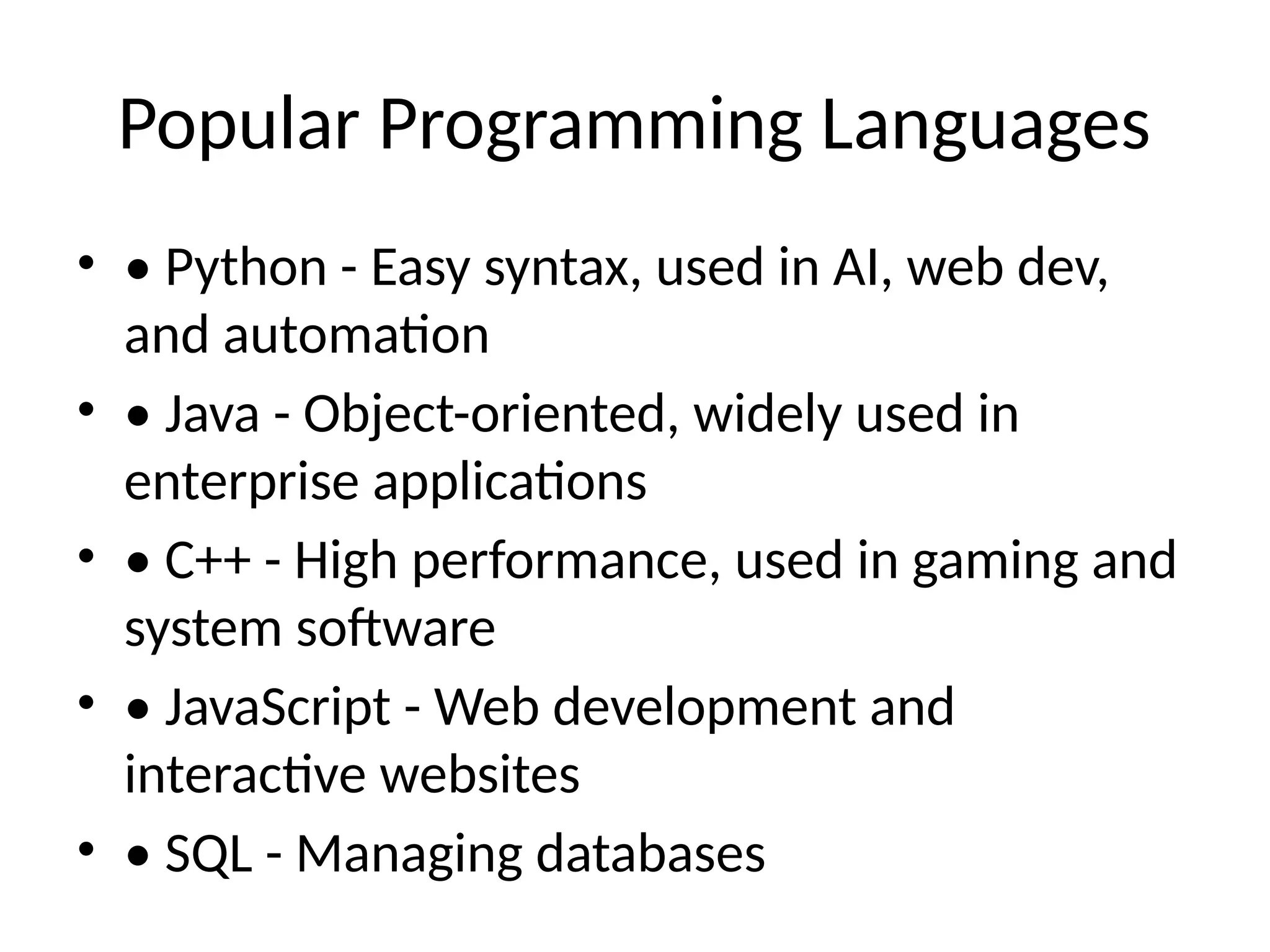 Popular Programming Languages
• • Python - Easy syntax, used in AI, web dev,
and automation
• • Java - Object-oriented, widely used in
enterprise applications
• • C++ - High performance, used in gaming and
system software
• • JavaScript - Web development and
interactive websites
• • SQL - Managing databases
 