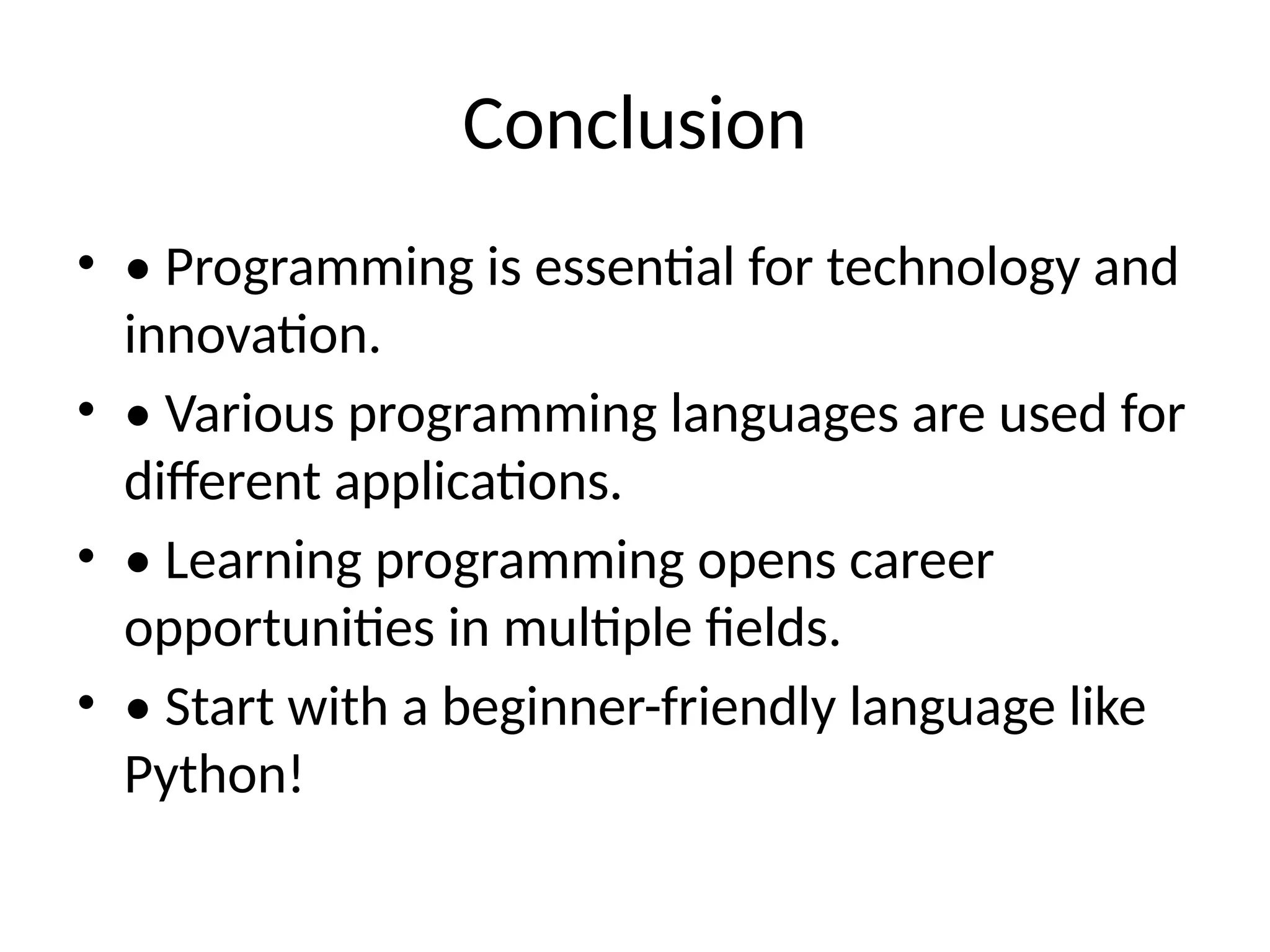 Conclusion
• • Programming is essential for technology and
innovation.
• • Various programming languages are used for
different applications.
• • Learning programming opens career
opportunities in multiple fields.
• • Start with a beginner-friendly language like
Python!
 