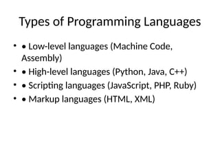 Types of Programming Languages
• • Low-level languages (Machine Code,
Assembly)
• • High-level languages (Python, Java, C++)
• • Scripting languages (JavaScript, PHP, Ruby)
• • Markup languages (HTML, XML)
 