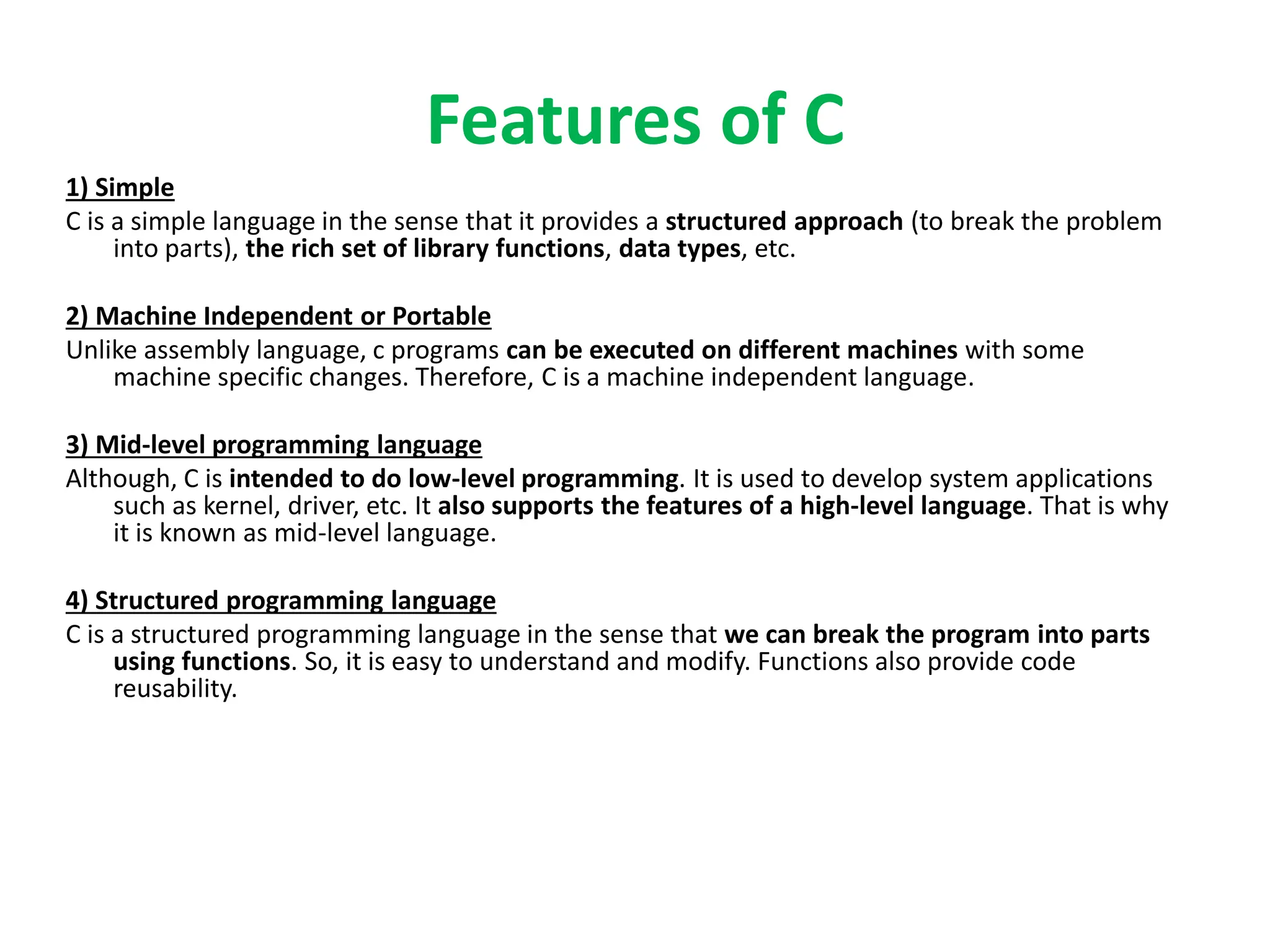Features of C
1) Simple
C is a simple language in the sense that it provides a structured approach (to break the problem
into parts), the rich set of library functions, data types, etc.
2) Machine Independent or Portable
Unlike assembly language, c programs can be executed on different machines with some
machine specific changes. Therefore, C is a machine independent language.
3) Mid-level programming language
Although, C is intended to do low-level programming. It is used to develop system applications
such as kernel, driver, etc. It also supports the features of a high-level language. That is why
it is known as mid-level language.
4) Structured programming language
C is a structured programming language in the sense that we can break the program into parts
using functions. So, it is easy to understand and modify. Functions also provide code
reusability.
 
