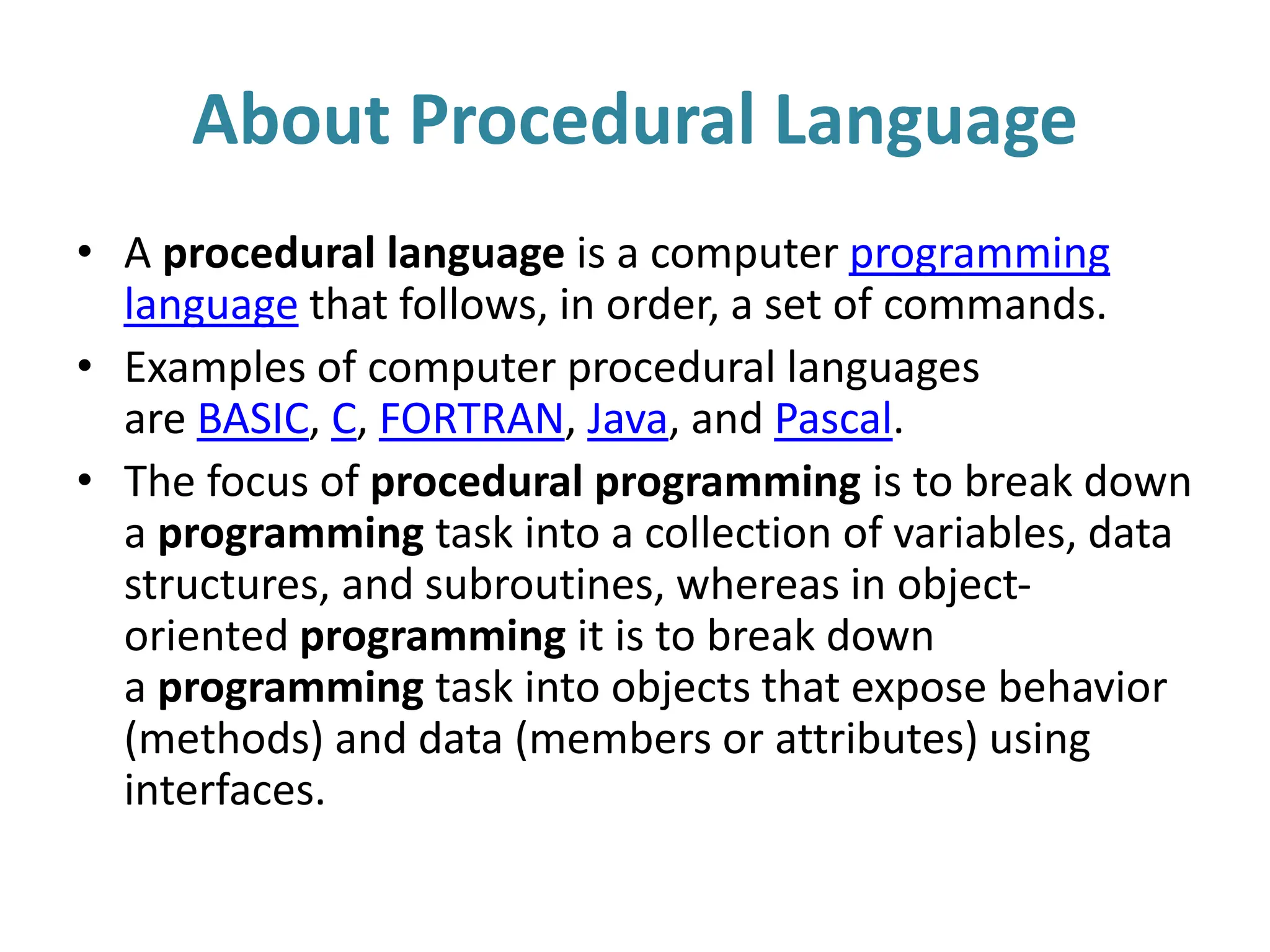 About Procedural Language
• A procedural language is a computer programming
language that follows, in order, a set of commands.
• Examples of computer procedural languages
are BASIC, C, FORTRAN, Java, and Pascal.
• The focus of procedural programming is to break down
a programming task into a collection of variables, data
structures, and subroutines, whereas in object-
oriented programming it is to break down
a programming task into objects that expose behavior
(methods) and data (members or attributes) using
interfaces.
 
