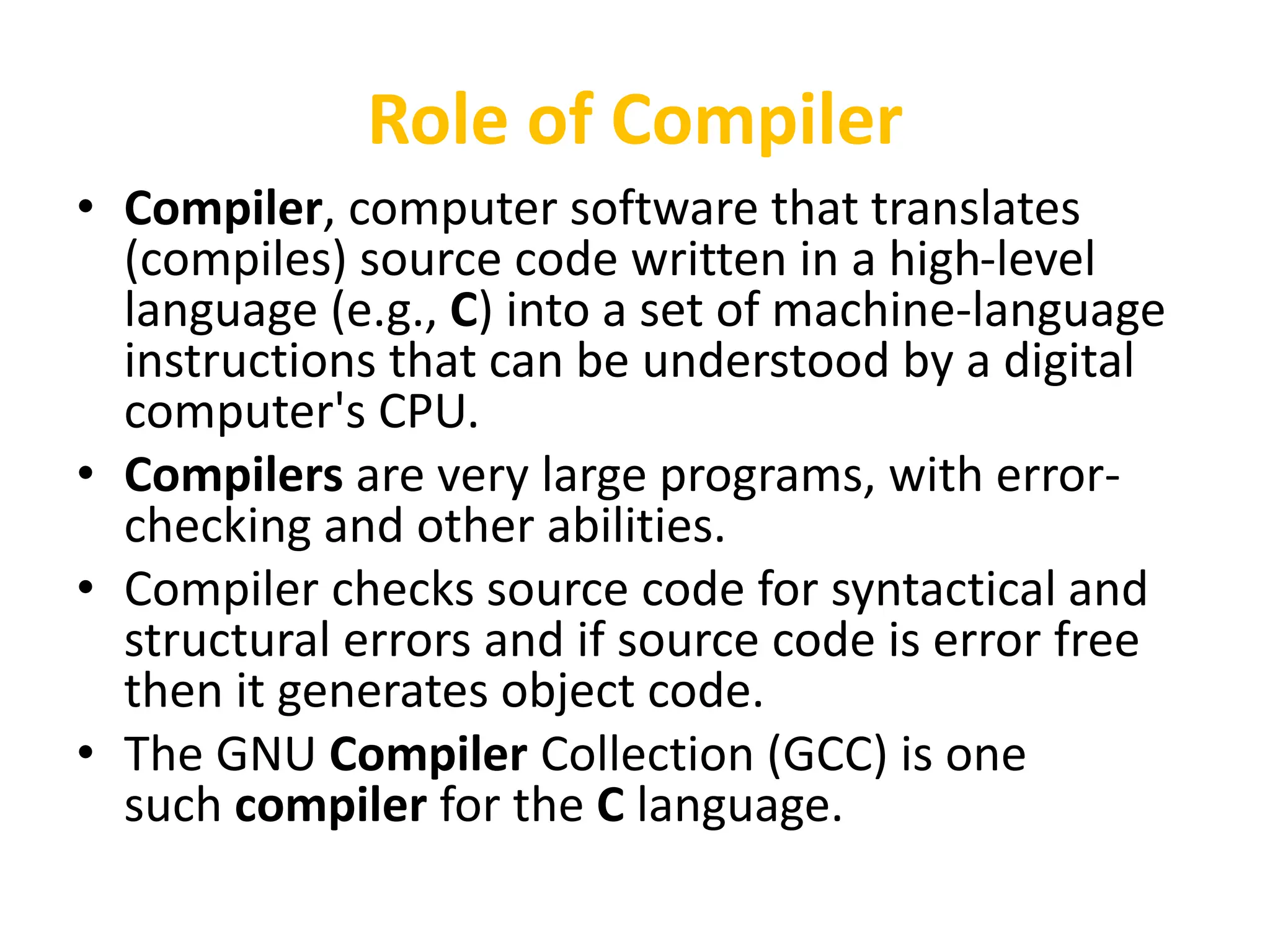 Role of Compiler
• Compiler, computer software that translates
(compiles) source code written in a high-level
language (e.g., C) into a set of machine-language
instructions that can be understood by a digital
computer's CPU.
• Compilers are very large programs, with error-
checking and other abilities.
• Compiler checks source code for syntactical and
structural errors and if source code is error free
then it generates object code.
• The GNU Compiler Collection (GCC) is one
such compiler for the C language.
 