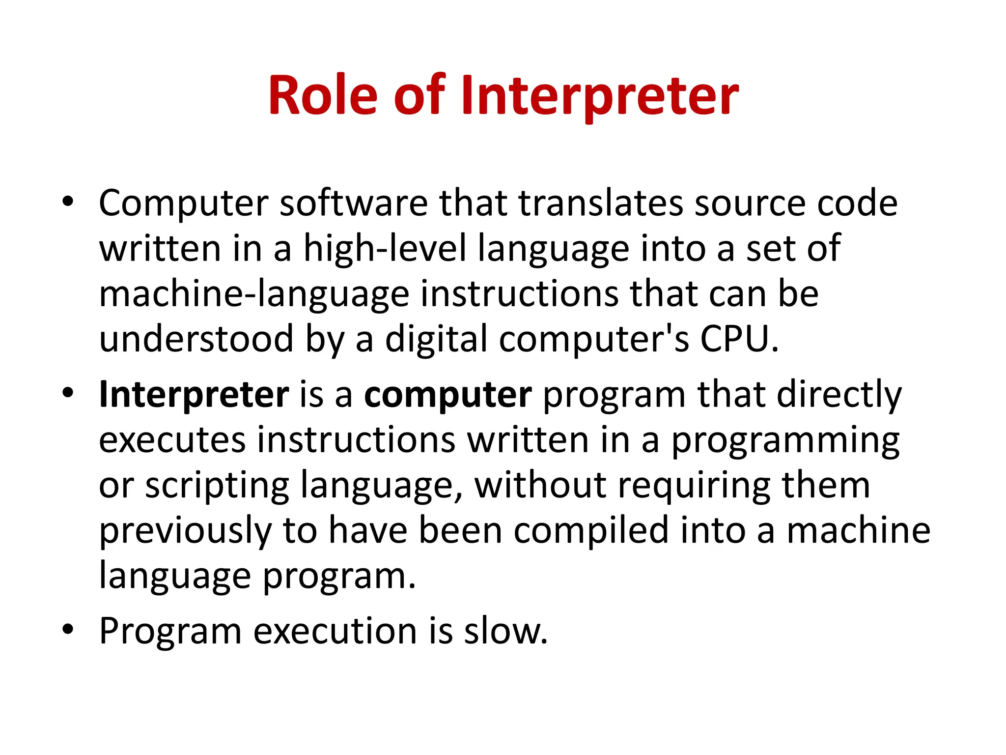 Role of Interpreter
• Computer software that translates source code
written in a high-level language into a set of
machine-language instructions that can be
understood by a digital computer's CPU.
• Interpreter is a computer program that directly
executes instructions written in a programming
or scripting language, without requiring them
previously to have been compiled into a machine
language program.
• Program execution is slow.
 