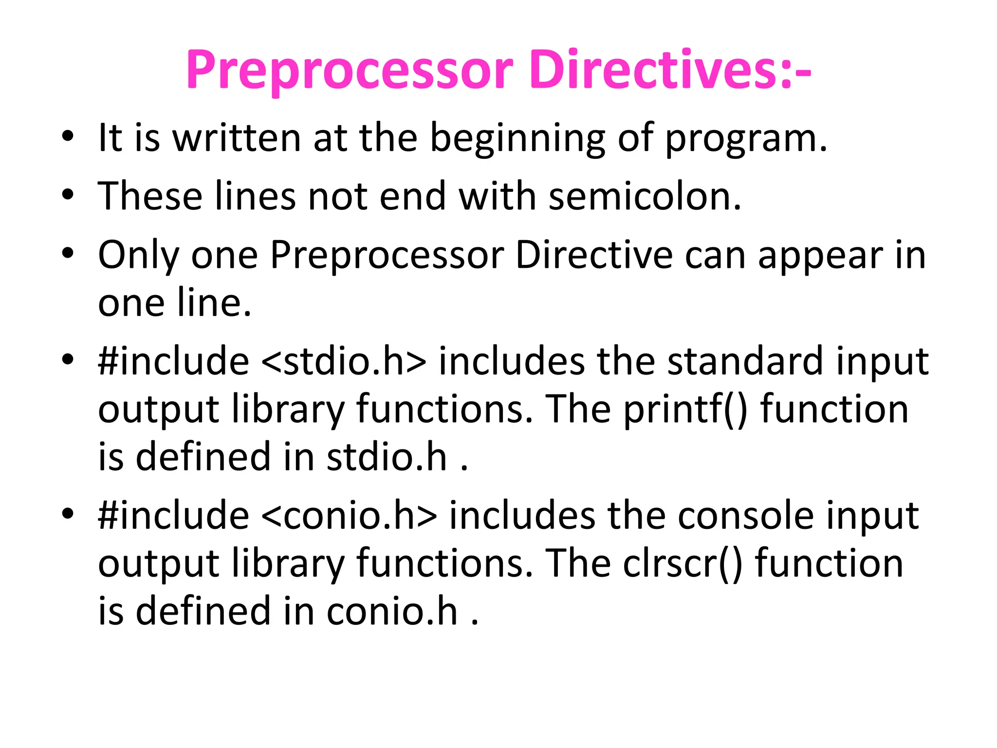 Preprocessor Directives:-
• It is written at the beginning of program.
• These lines not end with semicolon.
• Only one Preprocessor Directive can appear in
one line.
• #include <stdio.h> includes the standard input
output library functions. The printf() function
is defined in stdio.h .
• #include <conio.h> includes the console input
output library functions. The clrscr() function
is defined in conio.h .
 