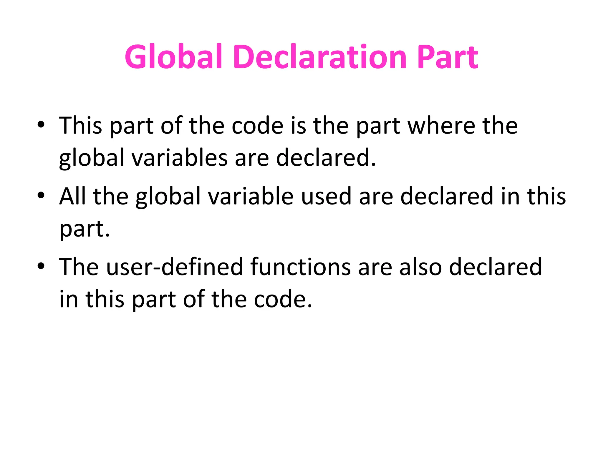 Global Declaration Part
• This part of the code is the part where the
global variables are declared.
• All the global variable used are declared in this
part.
• The user-defined functions are also declared
in this part of the code.
 