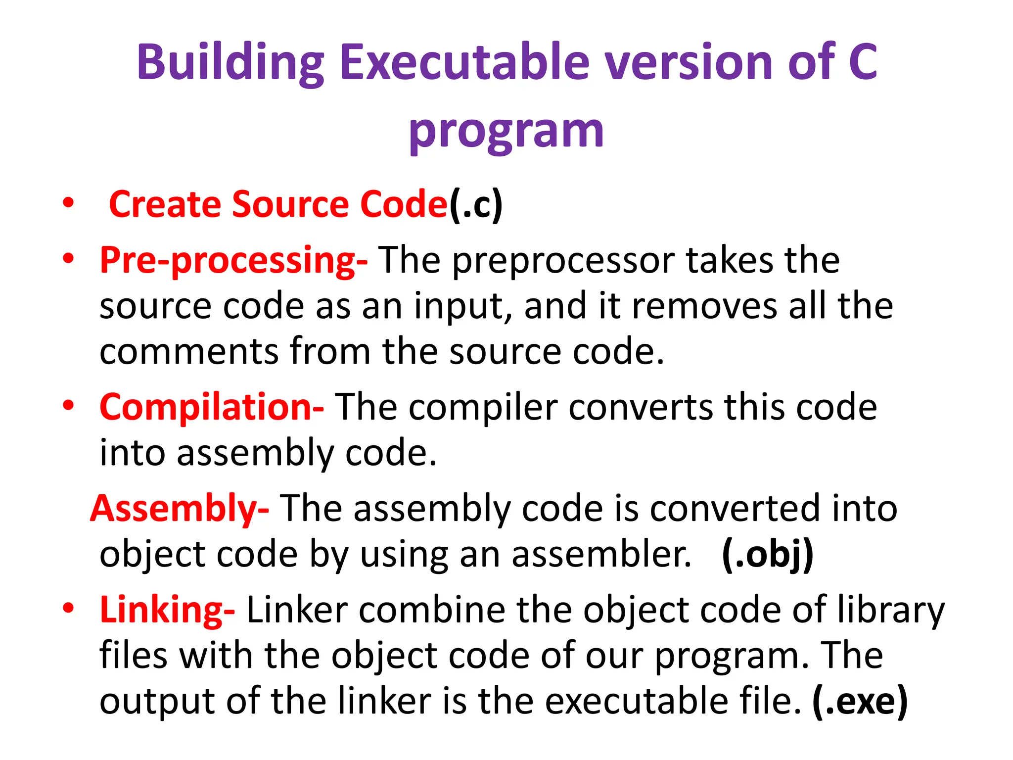 Building Executable version of C
program
• Create Source Code(.c)
• Pre-processing- The preprocessor takes the
source code as an input, and it removes all the
comments from the source code.
• Compilation- The compiler converts this code
into assembly code.
Assembly- The assembly code is converted into
object code by using an assembler. (.obj)
• Linking- Linker combine the object code of library
files with the object code of our program. The
output of the linker is the executable file. (.exe)
 