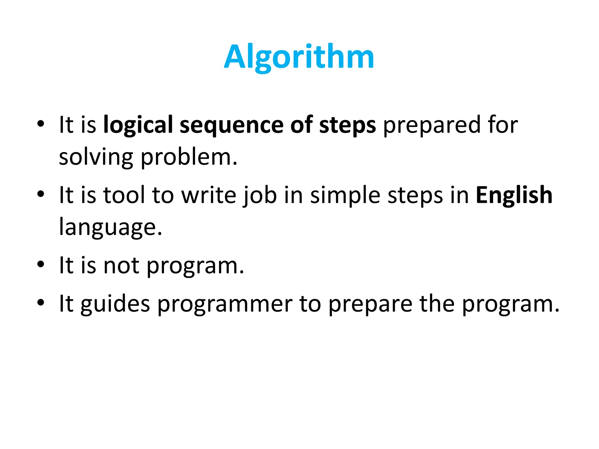Algorithm
• It is logical sequence of steps prepared for
solving problem.
• It is tool to write job in simple steps in English
language.
• It is not program.
• It guides programmer to prepare the program.
 