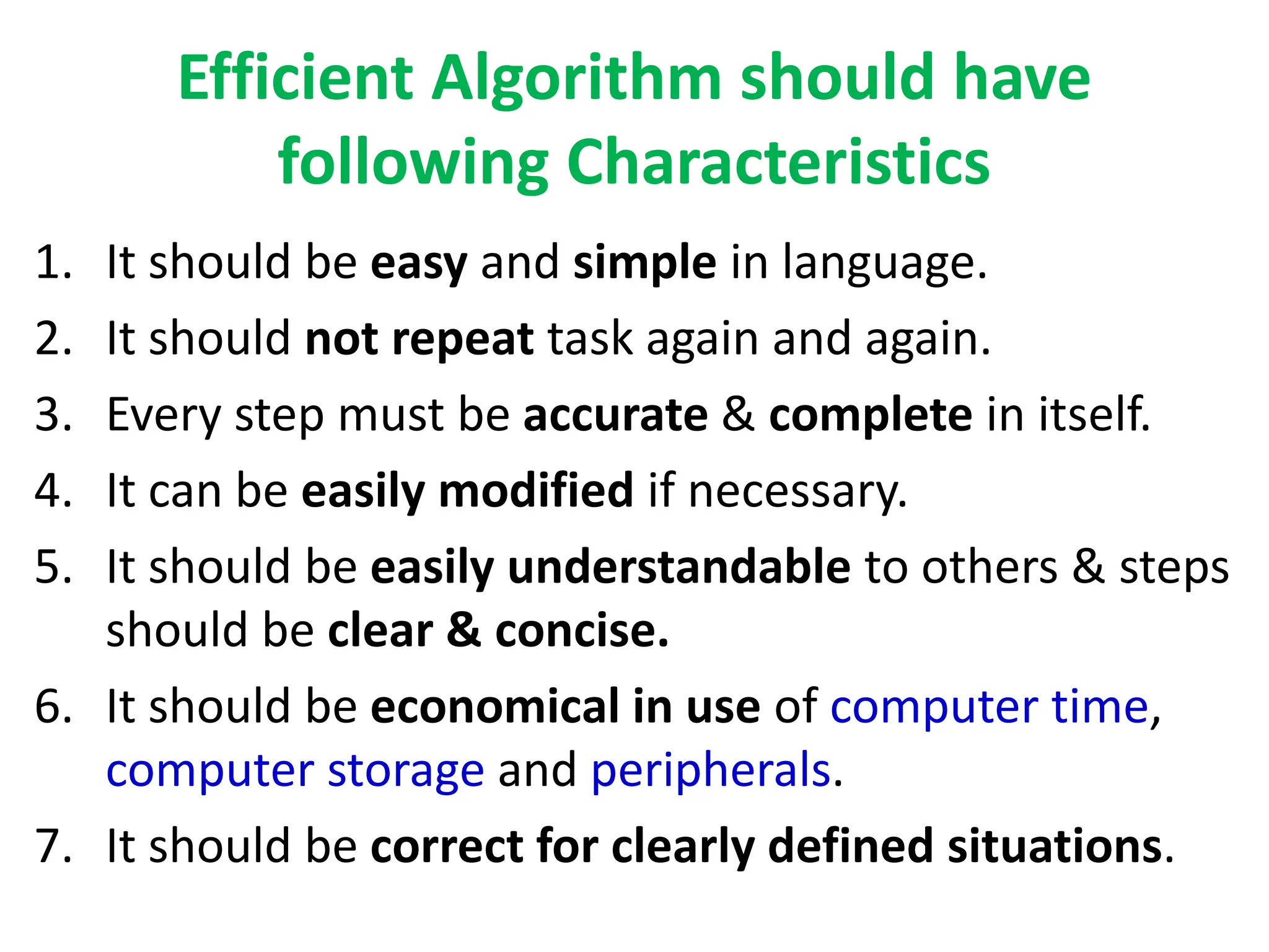 Efficient Algorithm should have
following Characteristics
1. It should be easy and simple in language.
2. It should not repeat task again and again.
3. Every step must be accurate & complete in itself.
4. It can be easily modified if necessary.
5. It should be easily understandable to others & steps
should be clear & concise.
6. It should be economical in use of computer time,
computer storage and peripherals.
7. It should be correct for clearly defined situations.
 