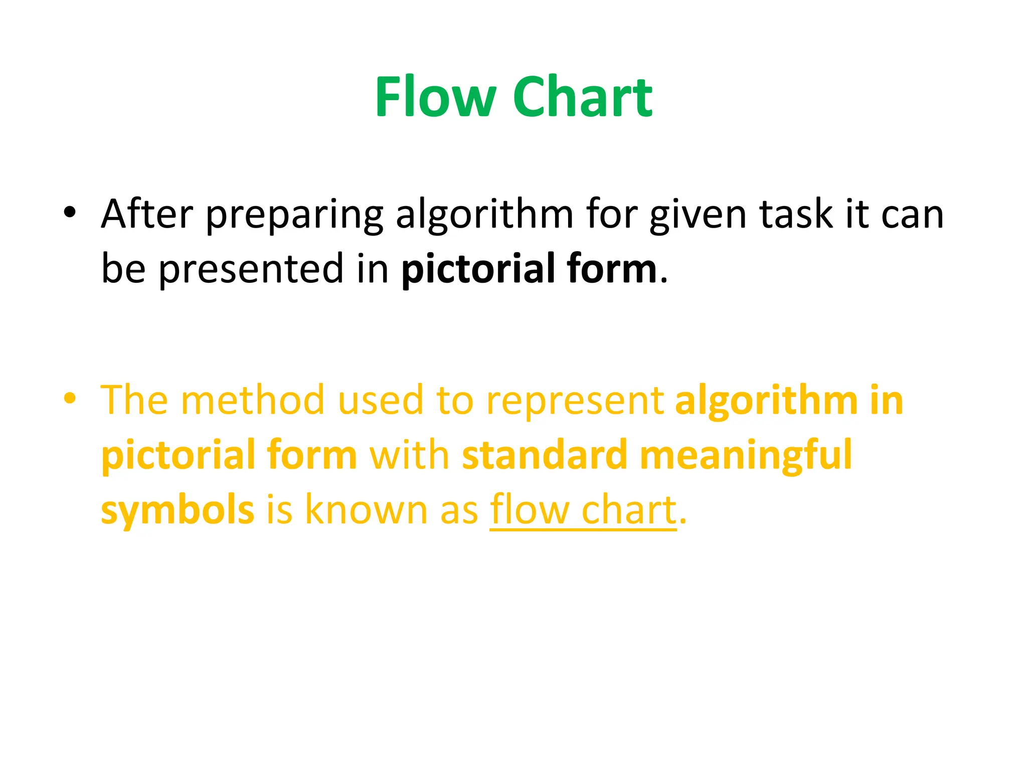 Flow Chart
• After preparing algorithm for given task it can
be presented in pictorial form.
• The method used to represent algorithm in
pictorial form with standard meaningful
symbols is known as flow chart.
 