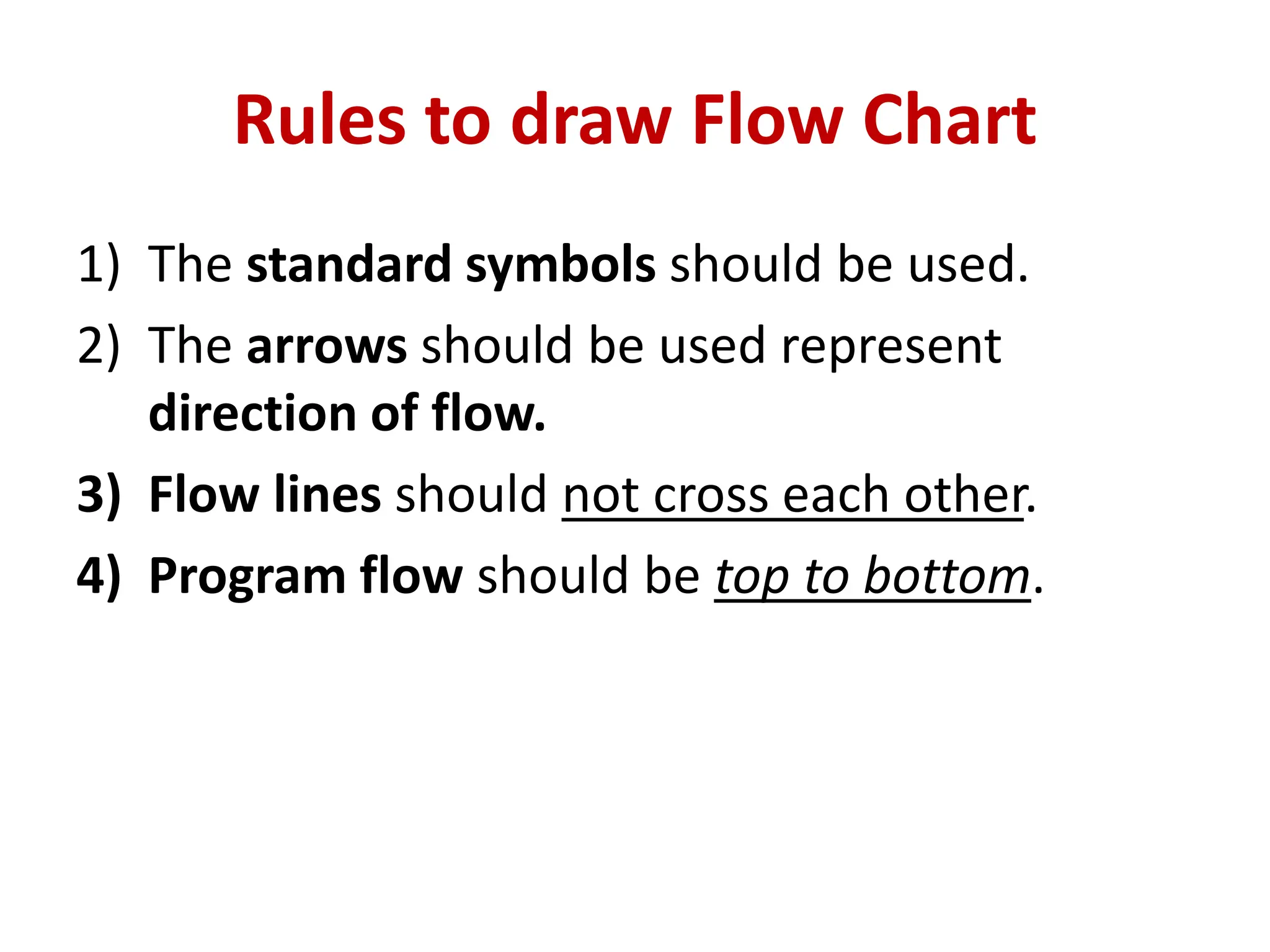 Rules to draw Flow Chart
1) The standard symbols should be used.
2) The arrows should be used represent
direction of flow.
3) Flow lines should not cross each other.
4) Program flow should be top to bottom.
 