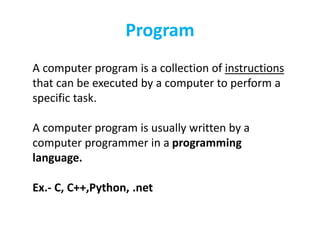 Program
A computer program is a collection of instructions
that can be executed by a computer to perform a
specific task.
A computer program is usually written by a
computer programmer in a programming
language.
Ex.- C, C++,Python, .net
 