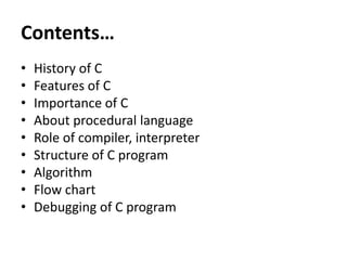 Contents…
• History of C
• Features of C
• Importance of C
• About procedural language
• Role of compiler, interpreter
• Structure of C program
• Algorithm
• Flow chart
• Debugging of C program
 