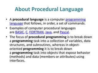 About Procedural Language
• A procedural language is a computer programming
language that follows, in order, a set of commands.
• Examples of computer procedural languages
are BASIC, C, FORTRAN, Java, and Pascal.
• The focus of procedural programming is to break down
a programming task into a collection of variables, data
structures, and subroutines, whereas in object-
oriented programming it is to break down
a programming task into objects that expose behavior
(methods) and data (members or attributes) using
interfaces.
 