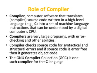 Role of Compiler
• Compiler, computer software that translates
(compiles) source code written in a high-level
language (e.g., C) into a set of machine-language
instructions that can be understood by a digital
computer's CPU.
• Compilers are very large programs, with error-
checking and other abilities.
• Compiler checks source code for syntactical and
structural errors and if source code is error free
then it generates object code.
• The GNU Compiler Collection (GCC) is one
such compiler for the C language.
 