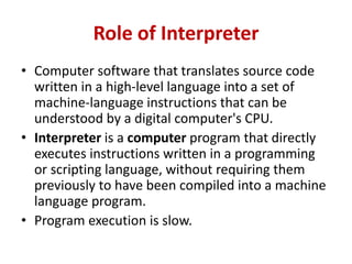 Role of Interpreter
• Computer software that translates source code
written in a high-level language into a set of
machine-language instructions that can be
understood by a digital computer's CPU.
• Interpreter is a computer program that directly
executes instructions written in a programming
or scripting language, without requiring them
previously to have been compiled into a machine
language program.
• Program execution is slow.
 