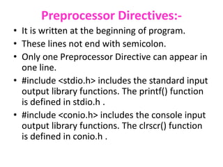 Preprocessor Directives:-
• It is written at the beginning of program.
• These lines not end with semicolon.
• Only one Preprocessor Directive can appear in
one line.
• #include <stdio.h> includes the standard input
output library functions. The printf() function
is defined in stdio.h .
• #include <conio.h> includes the console input
output library functions. The clrscr() function
is defined in conio.h .
 