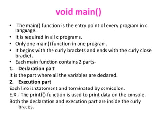 void main()
• The main() function is the entry point of every program in c
language.
• It is required in all c programs.
• Only one main() function in one program.
• It begins with the curly brackets and ends with the curly close
bracket.
• Each main function contains 2 parts-
1. Declaration part
It is the part where all the variables are declared.
2. Execution part
Each line is statement and terminated by semicolon.
E.X.- The printf() function is used to print data on the console.
Both the declaration and execution part are inside the curly
braces.
 