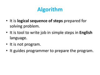 Algorithm
• It is logical sequence of steps prepared for
solving problem.
• It is tool to write job in simple steps in English
language.
• It is not program.
• It guides programmer to prepare the program.
 