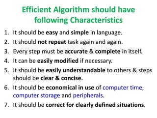 Efficient Algorithm should have
following Characteristics
1. It should be easy and simple in language.
2. It should not repeat task again and again.
3. Every step must be accurate & complete in itself.
4. It can be easily modified if necessary.
5. It should be easily understandable to others & steps
should be clear & concise.
6. It should be economical in use of computer time,
computer storage and peripherals.
7. It should be correct for clearly defined situations.
 