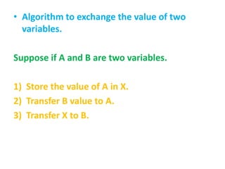 • Algorithm to exchange the value of two
variables.
Suppose if A and B are two variables.
1) Store the value of A in X.
2) Transfer B value to A.
3) Transfer X to B.
 