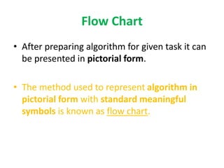 Flow Chart
• After preparing algorithm for given task it can
be presented in pictorial form.
• The method used to represent algorithm in
pictorial form with standard meaningful
symbols is known as flow chart.
 
