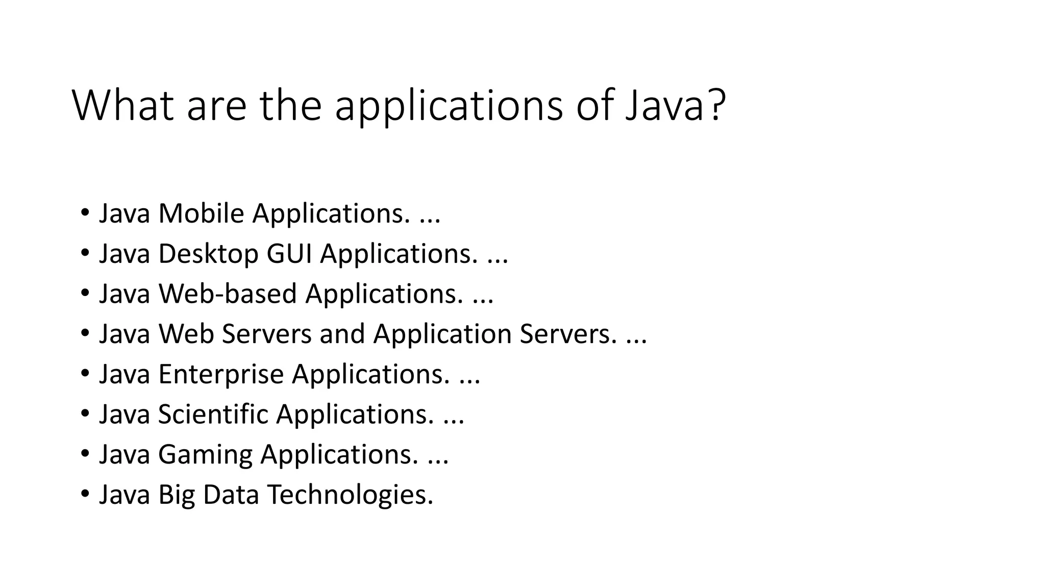 What are the applications of Java?
• Java Mobile Applications. ...
• Java Desktop GUI Applications. ...
• Java Web-based Applications. ...
• Java Web Servers and Application Servers. ...
• Java Enterprise Applications. ...
• Java Scientific Applications. ...
• Java Gaming Applications. ...
• Java Big Data Technologies.
 