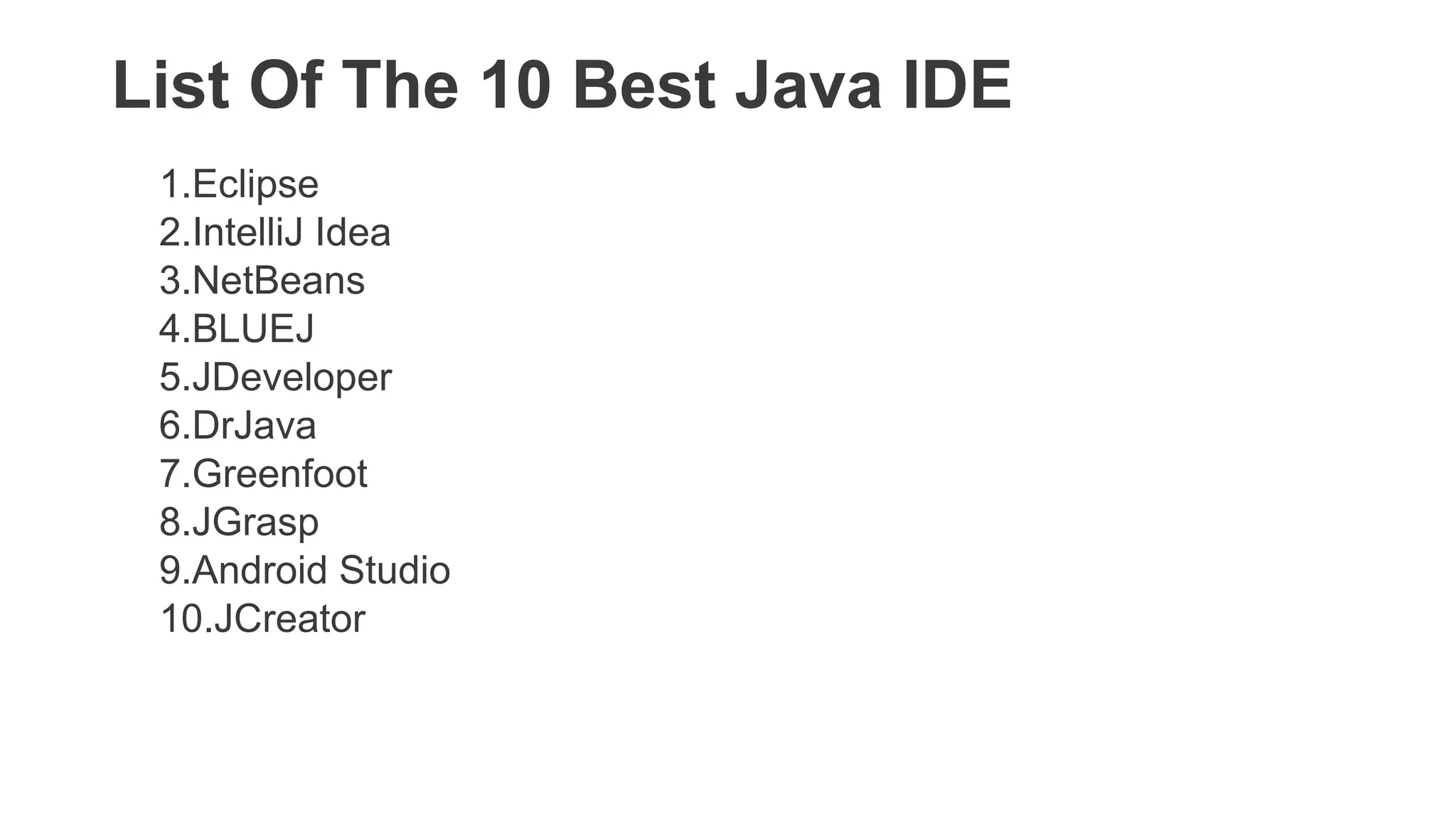 List Of The 10 Best Java IDE
1.Eclipse
2.IntelliJ Idea
3.NetBeans
4.BLUEJ
5.JDeveloper
6.DrJava
7.Greenfoot
8.JGrasp
9.Android Studio
10.JCreator
 