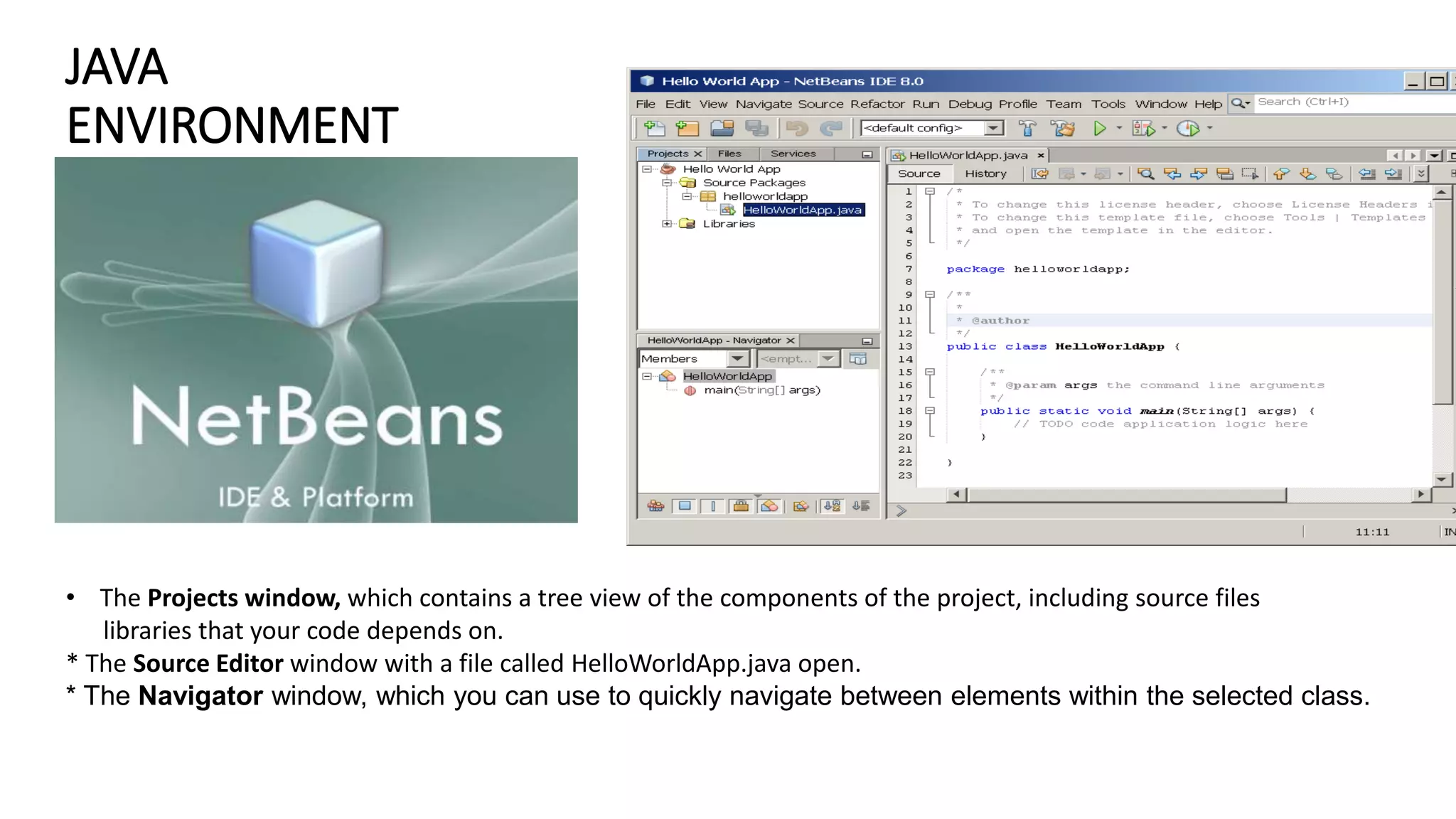 JAVA
ENVIRONMENT
• The Projects window, which contains a tree view of the components of the project, including source files
libraries that your code depends on.
* The Source Editor window with a file called HelloWorldApp.java open.
* The Navigator window, which you can use to quickly navigate between elements within the selected class.
 