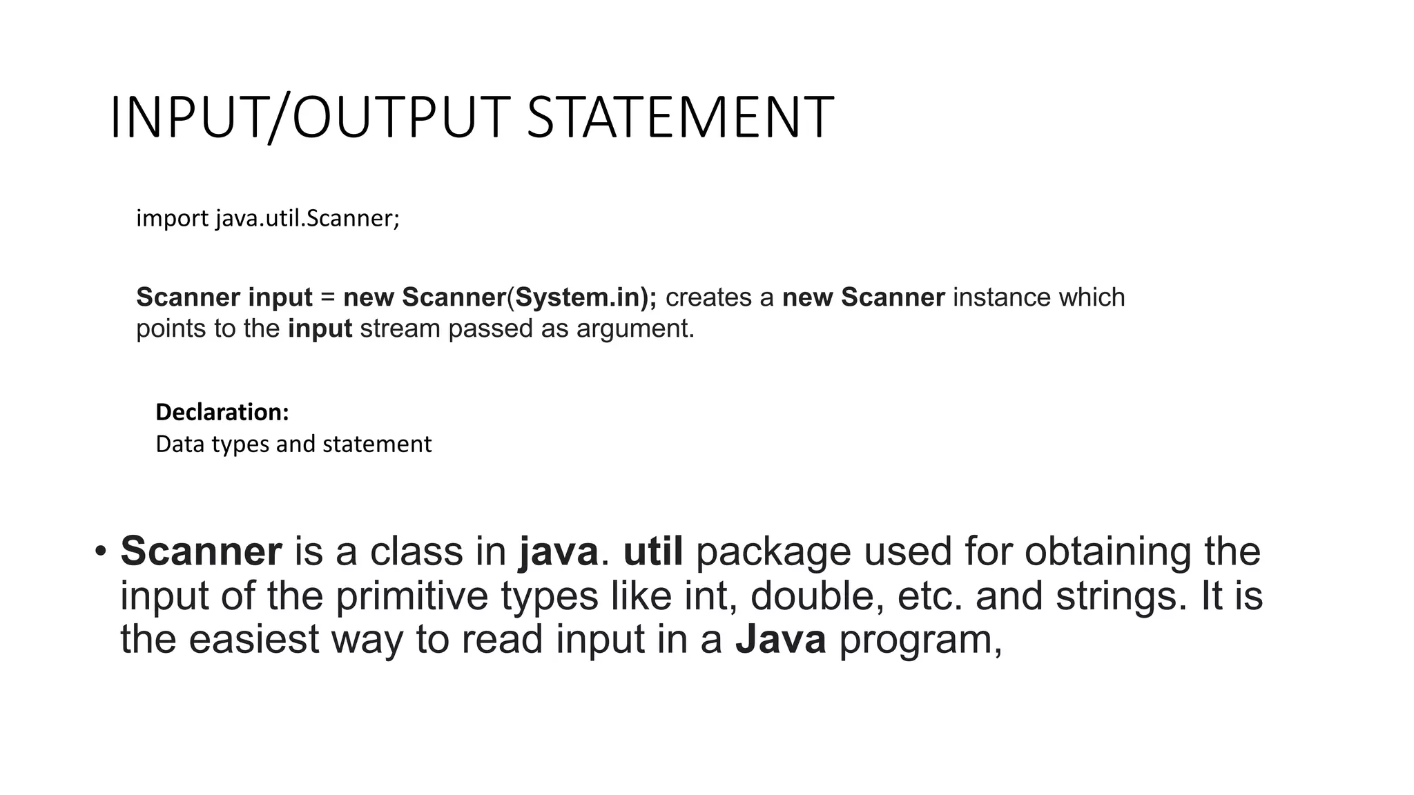 INPUT/OUTPUT STATEMENT
• Scanner is a class in java. util package used for obtaining the
input of the primitive types like int, double, etc. and strings. It is
the easiest way to read input in a Java program,
import java.util.Scanner;
Scanner input = new Scanner(System.in); creates a new Scanner instance which
points to the input stream passed as argument.
Declaration:
Data types and statement
 