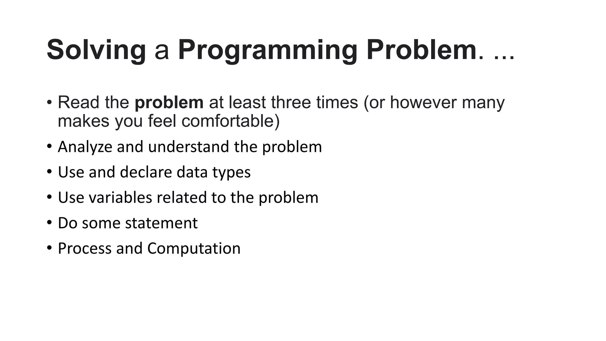 Solving a Programming Problem. ...
• Read the problem at least three times (or however many
makes you feel comfortable)
• Analyze and understand the problem
• Use and declare data types
• Use variables related to the problem
• Do some statement
• Process and Computation
 