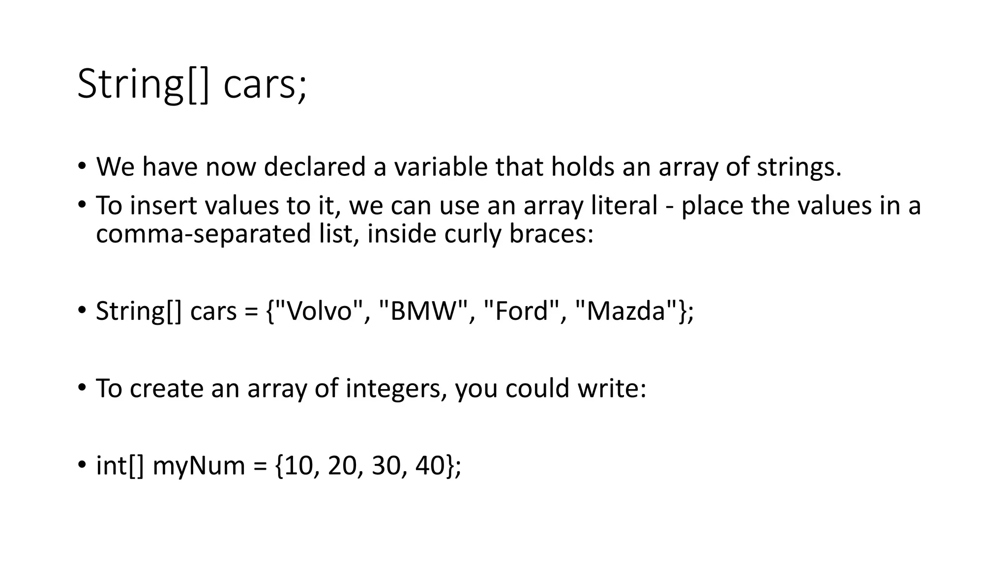 String[] cars;
• We have now declared a variable that holds an array of strings.
• To insert values to it, we can use an array literal - place the values in a
comma-separated list, inside curly braces:
• String[] cars = {"Volvo", "BMW", "Ford", "Mazda"};
• To create an array of integers, you could write:
• int[] myNum = {10, 20, 30, 40};
 