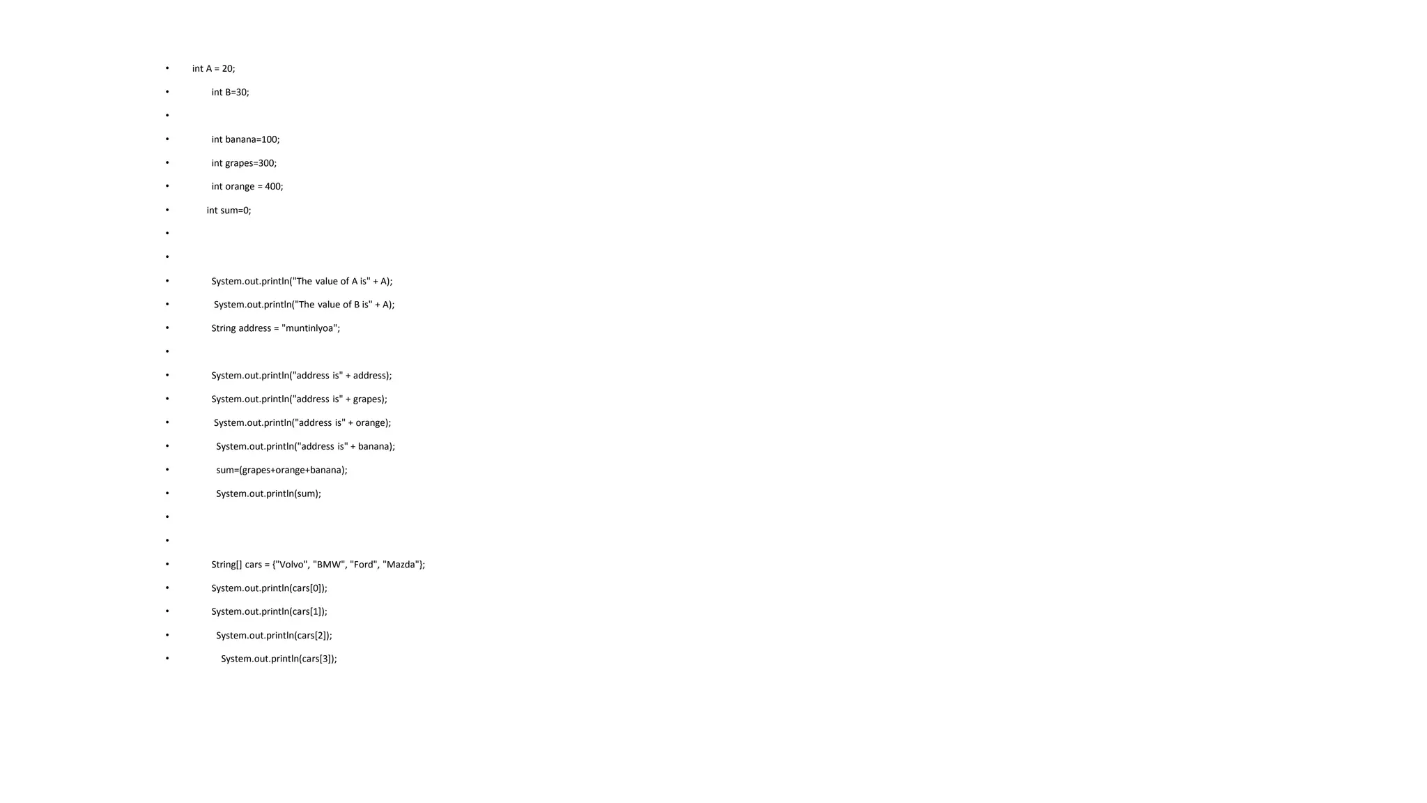 • int A = 20;
• int B=30;
•
• int banana=100;
• int grapes=300;
• int orange = 400;
• int sum=0;
•
•
• System.out.println("The value of A is" + A);
• System.out.println("The value of B is" + A);
• String address = "muntinlyoa";
•
• System.out.println("address is" + address);
• System.out.println("address is" + grapes);
• System.out.println("address is" + orange);
• System.out.println("address is" + banana);
• sum=(grapes+orange+banana);
• System.out.println(sum);
•
•
• String[] cars = {"Volvo", "BMW", "Ford", "Mazda"};
• System.out.println(cars[0]);
• System.out.println(cars[1]);
• System.out.println(cars[2]);
• System.out.println(cars[3]);
 
