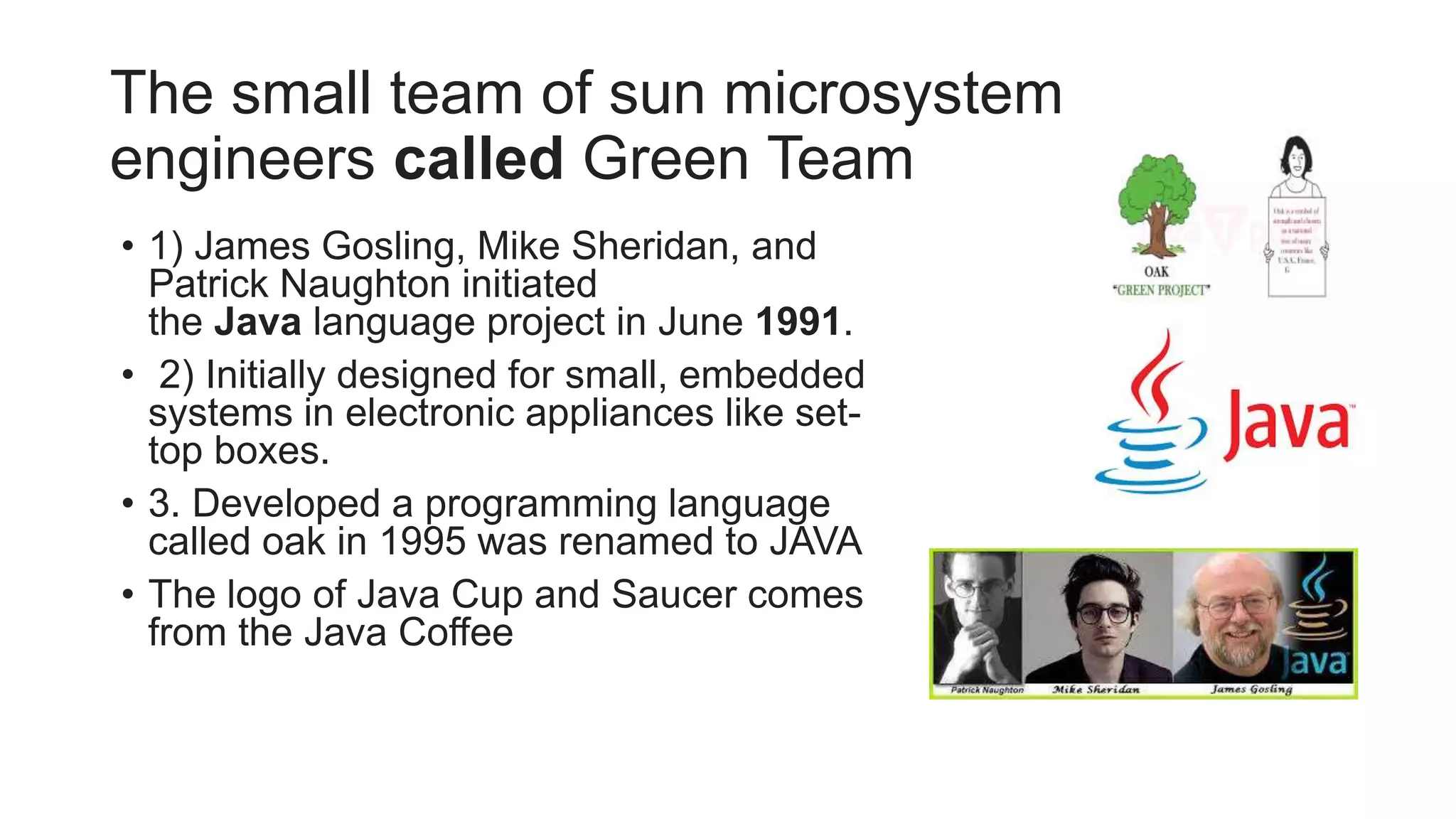 The small team of sun microsystem
engineers called Green Team
• 1) James Gosling, Mike Sheridan, and
Patrick Naughton initiated
the Java language project in June 1991.
• 2) Initially designed for small, embedded
systems in electronic appliances like set-
top boxes.
• 3. Developed a programming language
called oak in 1995 was renamed to JAVA
• The logo of Java Cup and Saucer comes
from the Java Coffee
 