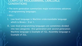 COMPUTER PROGRAMMING LANGUAGE
GENERATIONS
• The term generation summarizes major evolutionary advances
in programming languages.
• 0GL:-
i. Low level language is Machine understandable language
which is Binary / 0 or 1.
ii. Low-level programming languages are sometimes divided
into two categories: first generation and second generation.
Machine language is Example of 1GL. Assembly language is
Example of 2GL.
 