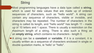 String
Most programming languages have a data type called a string,
which is used for data values that are made up of ordered
sequences of characters, such as "hello world". A string can
contain any sequence of characters, visible or invisible, and
characters may be repeated. The number of characters in the
string is called its length, and "hello world" has length 11 - made
up of 10 letters and 1 space. There is usually a restriction on the
maximum length of a string. There is also such a thing as
an empty string, which contains no characters - length 0.
A string can be a constant or variable. If it is a constant, it is
usually written as a sequence of characters enclosed in single or
double quotation marks, ie 'hello' or "hello".
 